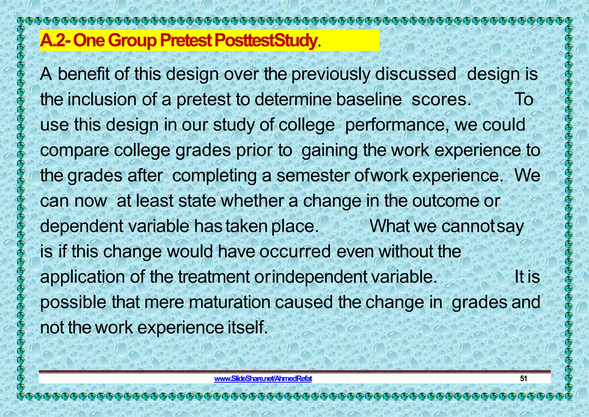 A.2-OneGroupPretestPosttestStudy.
A benefit of this design over the previously discussed design is
the inclusion of a pretest to determine baseline scores. To
use this design in our study of college performance, we could
compare college grades prior to gaining the work experience to
the grades after completing a semester ofwork experience. We
can now at least state whether a change in the outcome or
dependent variable hastaken place. What we cannotsay
is if this change would have occurred even without the
application of the treatment orindependent variable. It is
possible that mere maturation caused the change in grades and
not the work experience itself.
www.SlideShare.net/AhmedRefat 51
 