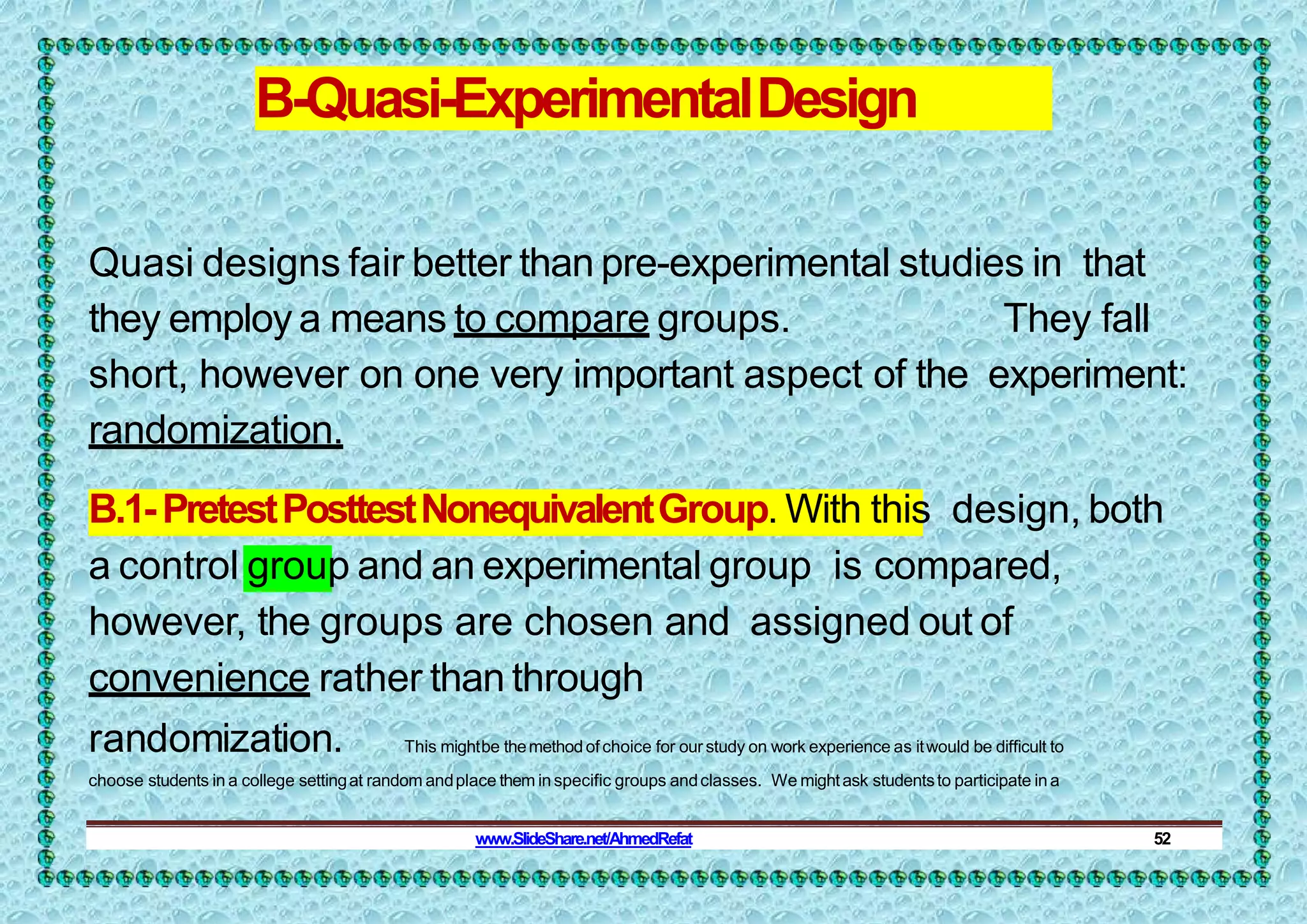 B-Quasi-ExperimentalDesign
Quasi designs fair better than pre-experimental studies in that
they employ a means to compare groups. They fall
short, however on one very important aspect of the experiment:
randomization.
B.1-PretestPosttestNonequivalentGroup. With this design, both
a control group and an experimental group is compared,
however, the groups are chosen and assigned out of
convenience rather than through
randomization. This mightbe themethod ofchoice for our study on work experience as itwould be difficult to
choose students in a college settingat random andplace them inspecific groups andclasses. We mightask studentsto participate ina
www.SlideShare.net/AhmedRefat 52
 