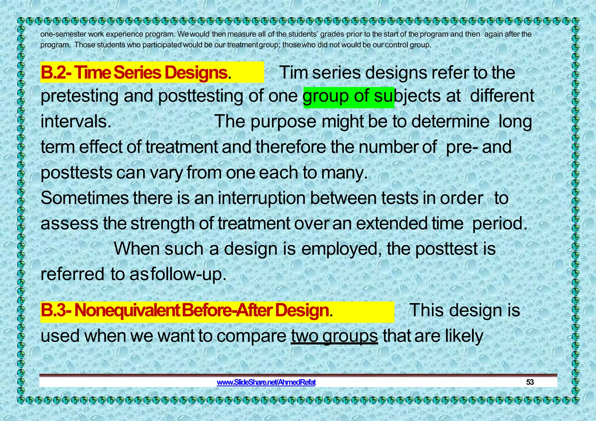 one-semester work experience program. Wewould then measure all of the students’ grades prior to the start of the program and then again after the
program. Those students who participated would be our treatmentgroup; thosewho did not would be our control group.
B.2-TimeSeriesDesigns. Tim series designs refer to the
pretesting and posttesting of one group of subjects at different
intervals. The purpose might be to determine long
term effect of treatment and therefore the number of pre- and
posttests can vary from one each to many.
Sometimes there is an interruption between tests in order to
assess the strength of treatment overan extended time period.
When such a design is employed, the posttest is
referred to asfollow-up.
B.3-NonequivalentBefore-AfterDesign. This design is
used when we want to compare two groups that are likely
www.SlideShare.net/AhmedRefat 53
 