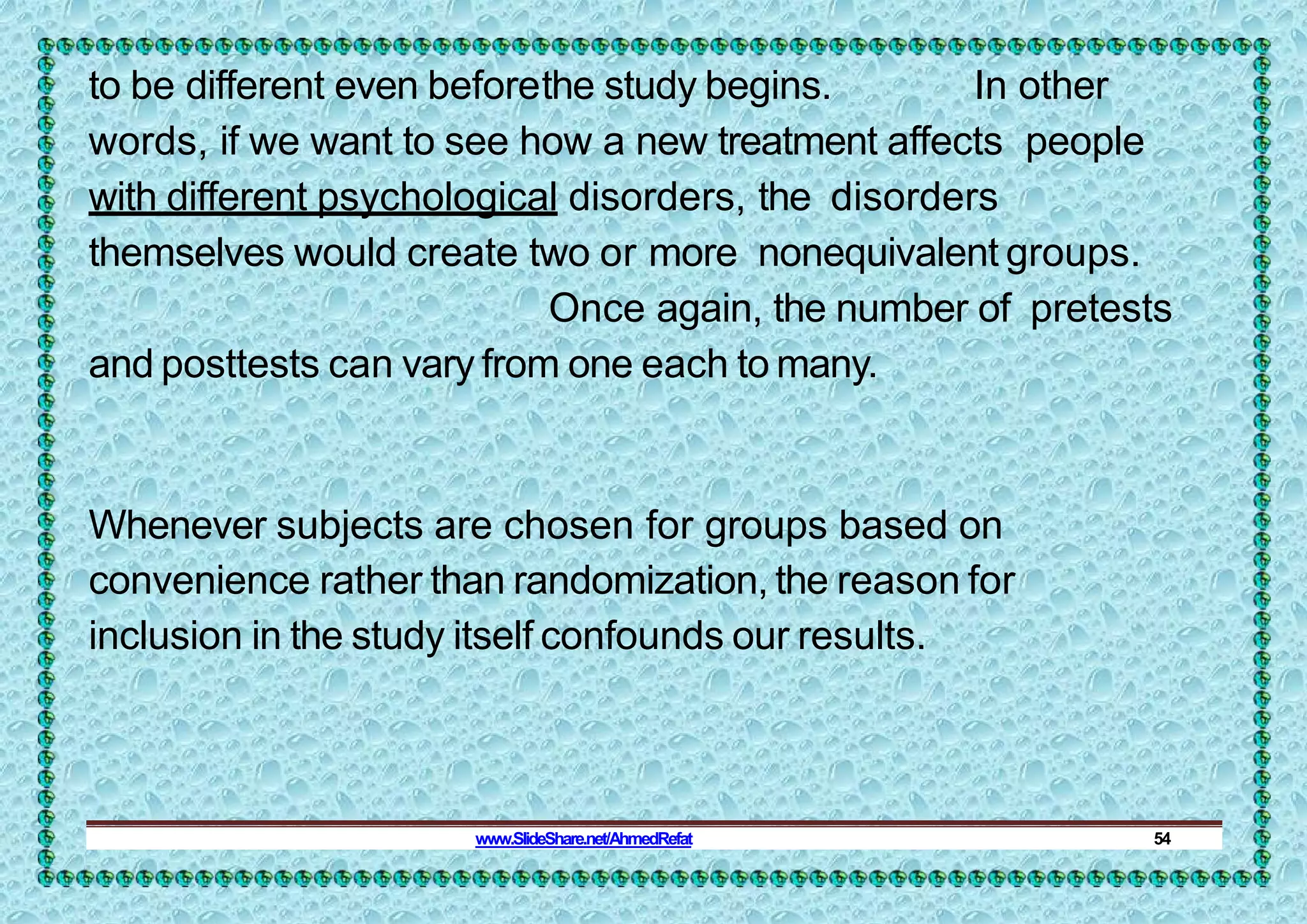 to be different even beforethe study begins. In other
words, if we want to see how a new treatment affects people
with different psychological disorders, the disorders
themselves would create two or more nonequivalent groups.
Once again, the number of pretests
and posttests can vary from one each to many.
Whenever subjects are chosen for groups based on
convenience rather than randomization, the reason for
inclusion in the study itself confounds our results.
www.SlideShare.net/AhmedRefat 54
 