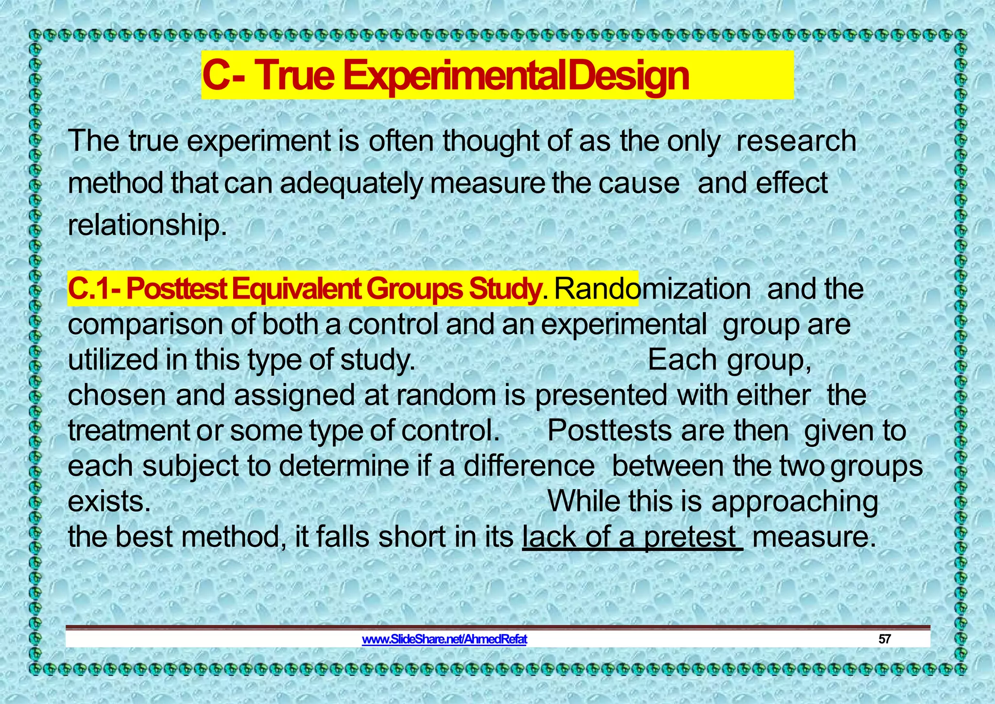 C- TrueExperimentalDesign
The true experiment is often thought of as the only research
method that can adequately measure the cause and effect
relationship.
C.1- PosttestEquivalentGroupsStudy.Randomization and the
comparison of both a control and an experimental group are
utilized in this type of study. Each group,
chosen and assigned at random is presented with either the
treatment or some type of control. Posttests are then given to
each subject to determine if a difference between the twogroups
exists. While this is approaching
the best method, it falls short in its lack of a pretest measure.
www.SlideShare.net/AhmedRefat 57
 