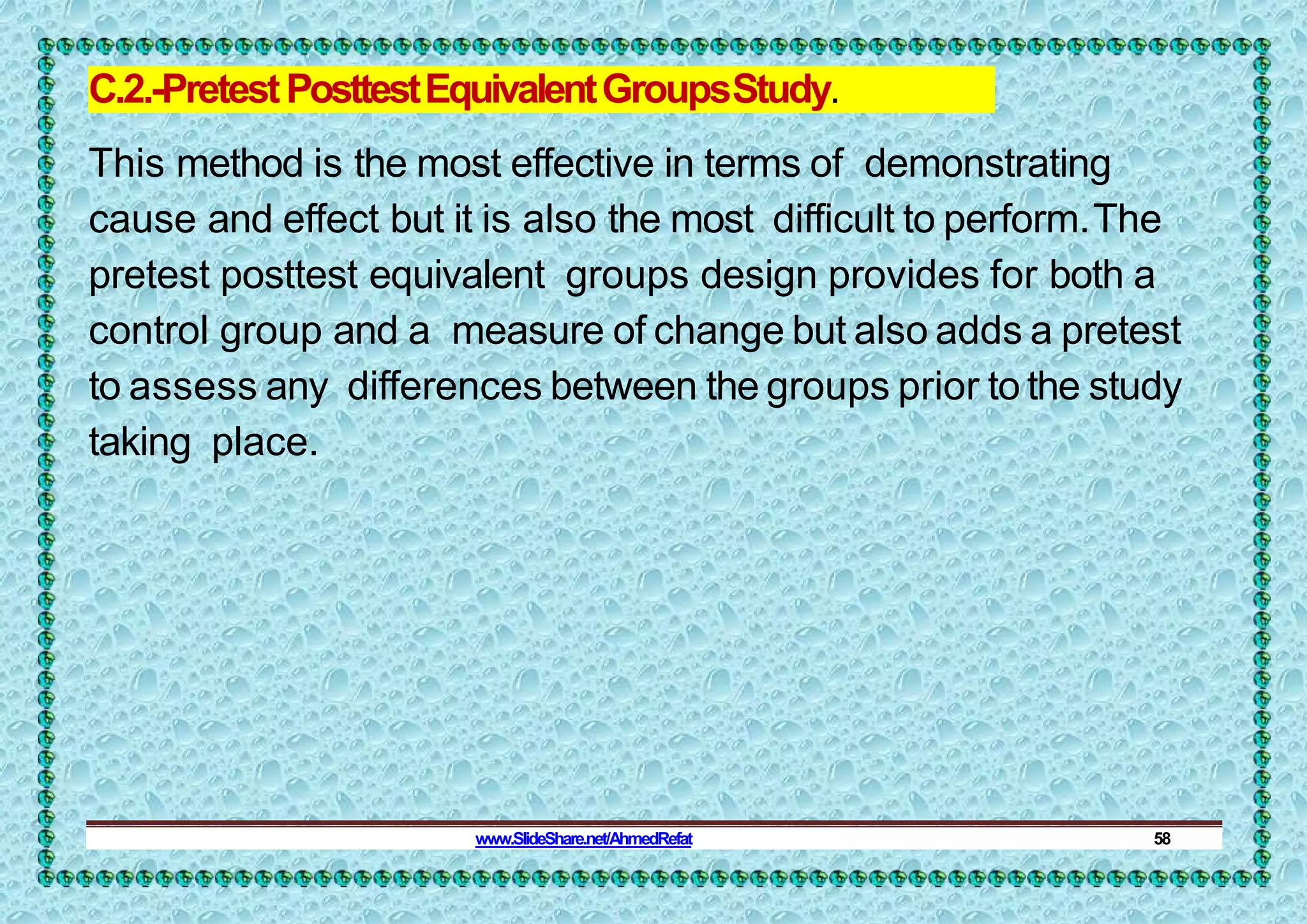 C.2.-PretestPosttestEquivalentGroupsStudy.
This method is the most effective in terms of demonstrating
cause and effect but it is also the most difficult to perform.The
pretest posttest equivalent groups design provides for both a
control group and a measure of change but also adds a pretest
to assess any differences between the groups prior to the study
taking place.
www.SlideShare.net/AhmedRefat 58
 