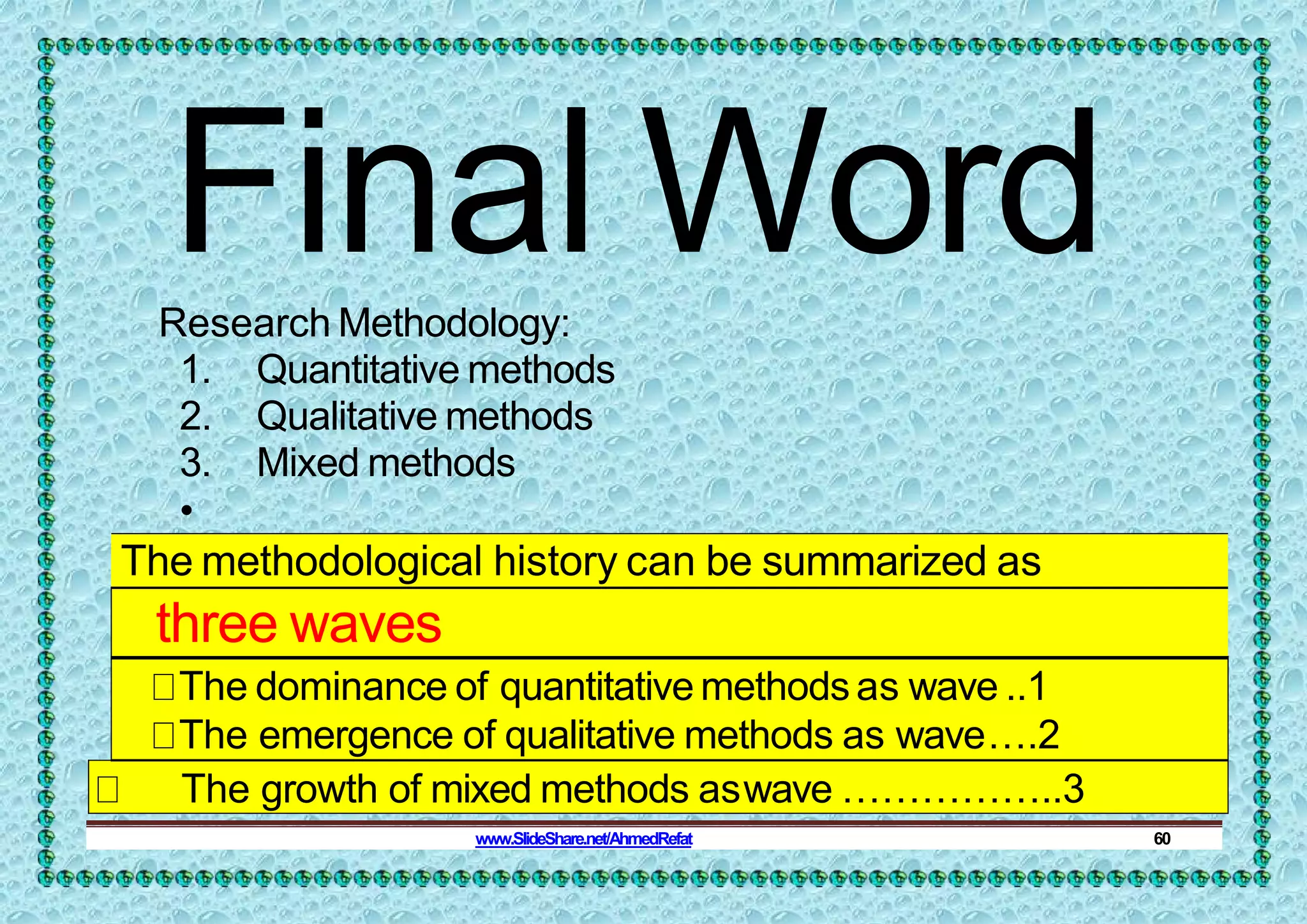 Final Word
Research Methodology:
1. Quantitative methods
2. Qualitative methods
3. Mixed methods
•
The methodological history can be summarized as
three waves
The dominance of quantitative methods as wave ..1
The emergence of qualitative methods as wave….2
The growth of mixed methods aswave ……………..3
www.SlideShare.net/AhmedRefat 60
 