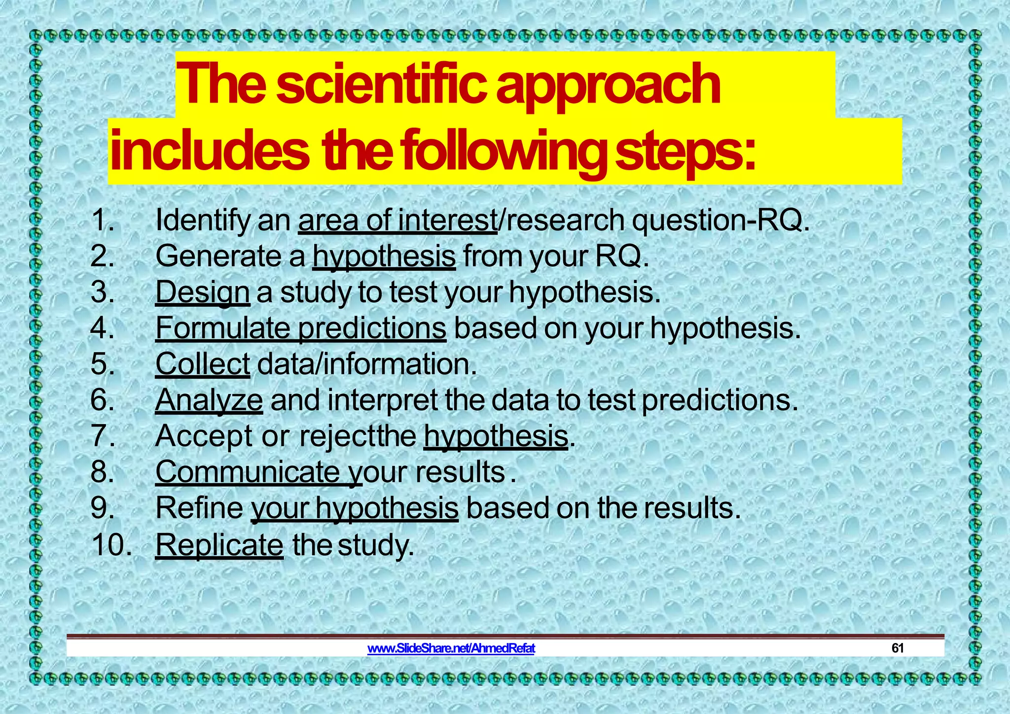 Thescientificapproach
includesthefollowingsteps:
1. Identify an area of interest/research question-RQ.
2. Generate a hypothesis from your RQ.
3. Design a study to test your hypothesis.
4. Formulate predictions based on your hypothesis.
5. Collect data/information.
6. Analyze and interpret the data to test predictions.
7. Accept or rejectthe hypothesis.
8. Communicate your results.
9. Refine your hypothesis based on the results.
10. Replicate thestudy.
www.SlideShare.net/AhmedRefat 61
 