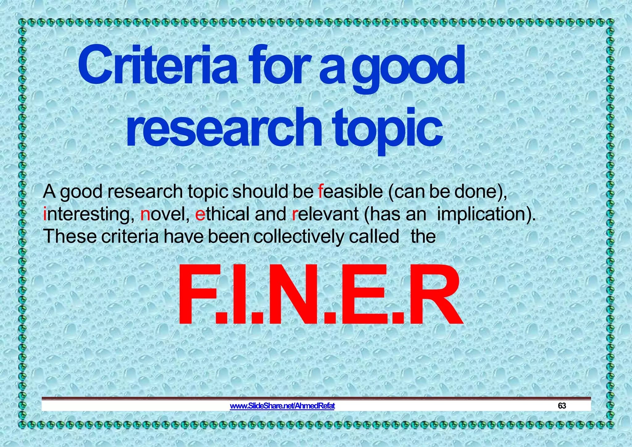 Criteriaforagood
researchtopic
A good research topic should be feasible (can be done),
interesting, novel, ethical and relevant (has an implication).
These criteria have been collectively called the
F.I.N.E.R
www.SlideShare.net/AhmedRefat 63
 