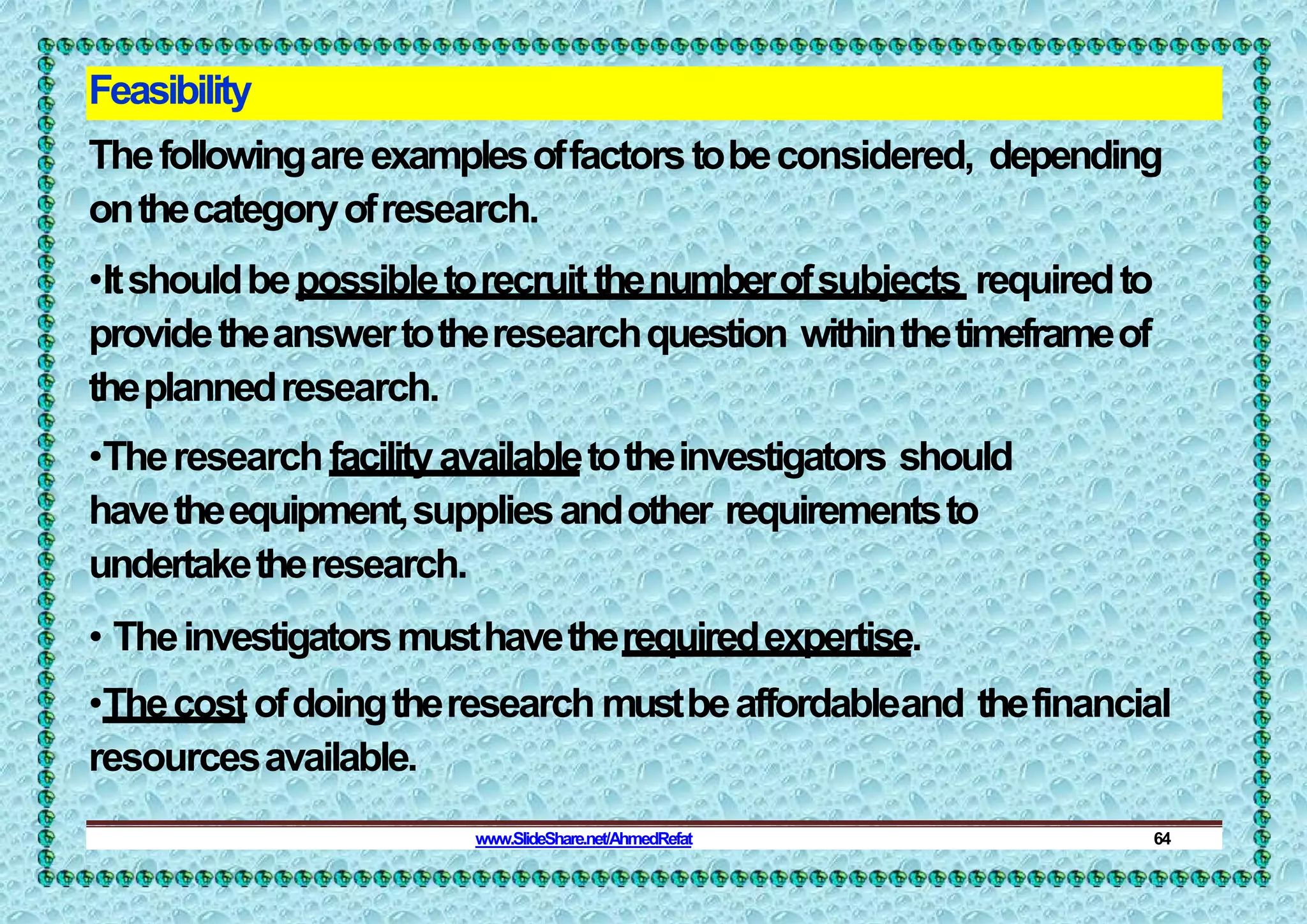Feasibility
Thefollowingareexamplesoffactorstobeconsidered, depending
onthecategoryofresearch.
•Itshouldbepossibletorecruitthenumberofsubjects requiredto
providetheanswertotheresearchquestion withinthetimeframeof
theplannedresearch.
•Theresearchfacilityavailabletotheinvestigators should
havetheequipment,suppliesandother requirementsto
undertaketheresearch.
• Theinvestigatorsmusthavetherequiredexpertise.
•Thecostofdoingtheresearch mustbeaffordableand thefinancial
resourcesavailable.
www.SlideShare.net/AhmedRefat 64
 