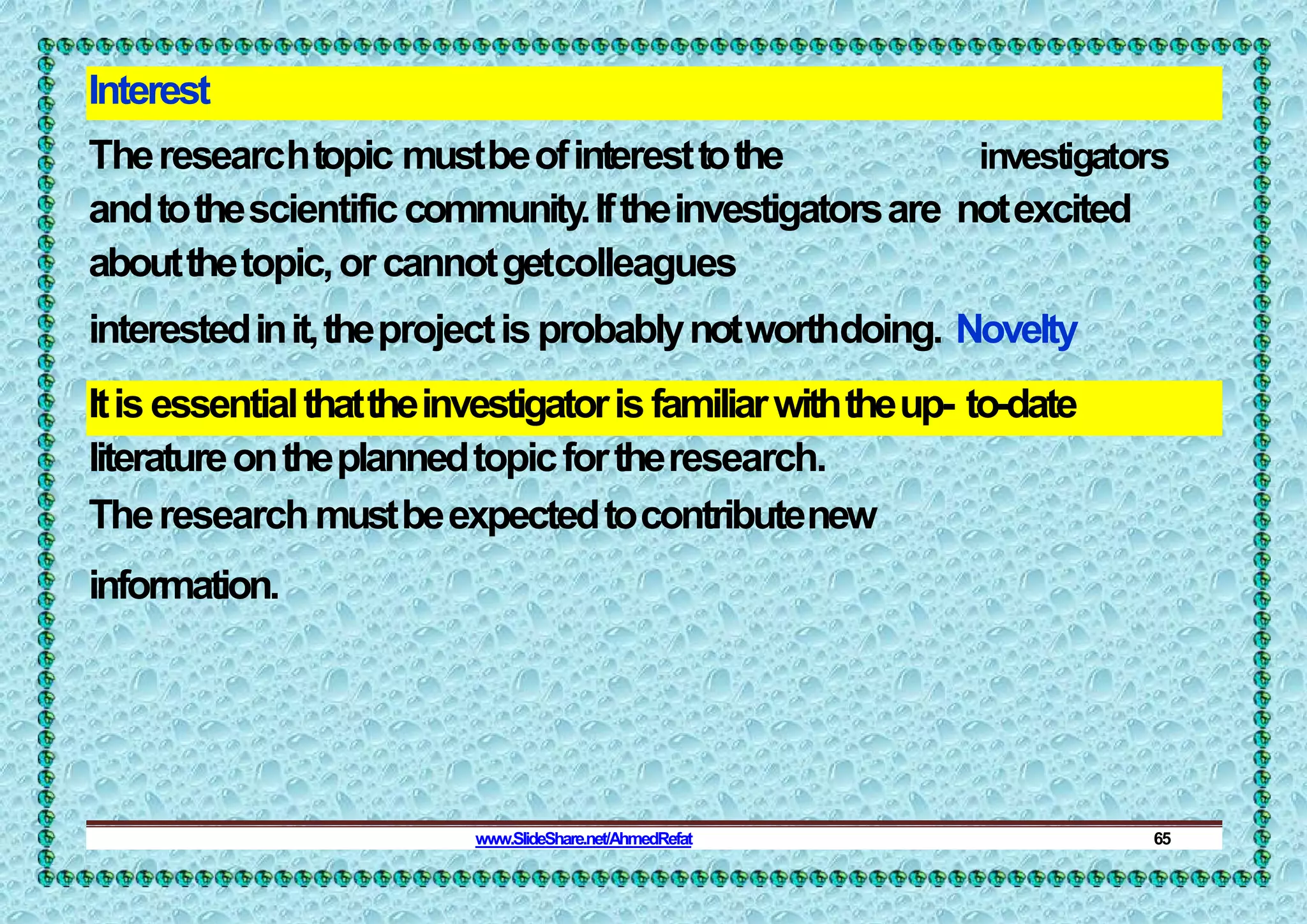 Interest
Theresearchtopic mustbeofinteresttothe investigators
andtothescientificcommunity.Iftheinvestigatorsare notexcited
aboutthetopic,orcannotgetcolleagues
interestedinit,theprojectisprobablynotworthdoing. Novelty
Itisessentialthattheinvestigatorisfamiliarwiththeup- to-date
literatureontheplannedtopicfortheresearch.
Theresearchmustbeexpectedtocontributenew
information.
www.SlideShare.net/AhmedRefat 65
 