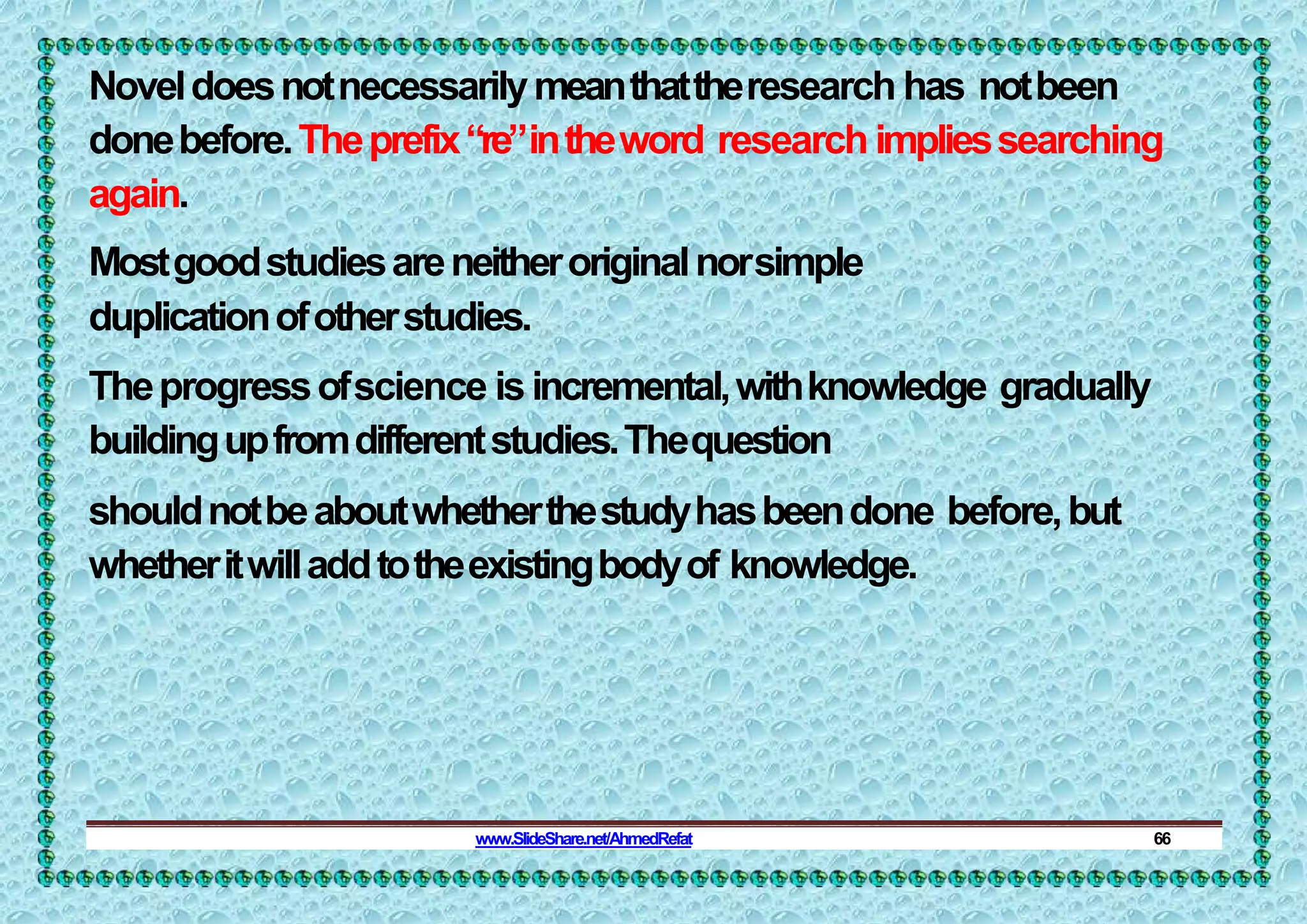 Noveldoesnotnecessarilymeanthattheresearch has notbeen
donebefore.Theprefix“re”intheword research impliessearching
again.
Mostgoodstudiesareneitheroriginalnorsimple
duplicationofotherstudies.
Theprogressofscience isincremental,withknowledge gradually
buildingupfromdifferentstudies.Thequestion
shouldnotbeaboutwhetherthestudyhasbeendone before,but
whetheritwilladdtotheexistingbodyof knowledge.
www.SlideShare.net/AhmedRefat 66
 