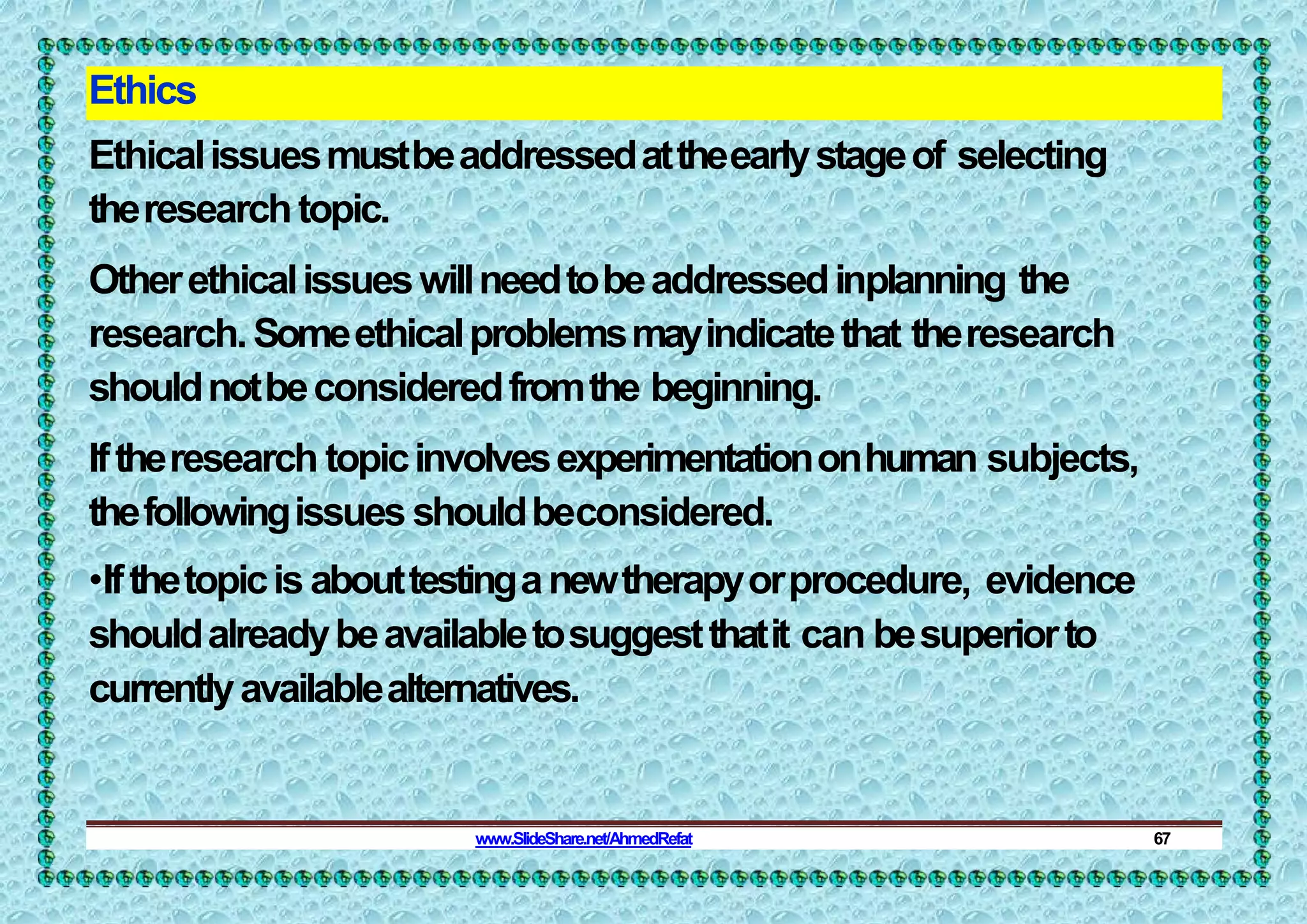 Ethics
Ethicalissuesmustbeaddressedattheearlystageof selecting
theresearchtopic.
Otherethicalissueswillneedtobeaddressedinplanning the
research.Someethicalproblemsmayindicatethat theresearch
shouldnotbeconsideredfromthe beginning.
Iftheresearch topicinvolvesexperimentationonhuman subjects,
thefollowingissues shouldbeconsidered.
•Ifthetopicis abouttestinganewtherapyorprocedure, evidence
shouldalreadybeavailabletosuggestthatit can besuperiorto
currentlyavailablealternatives.
www.SlideShare.net/AhmedRefat 67
 