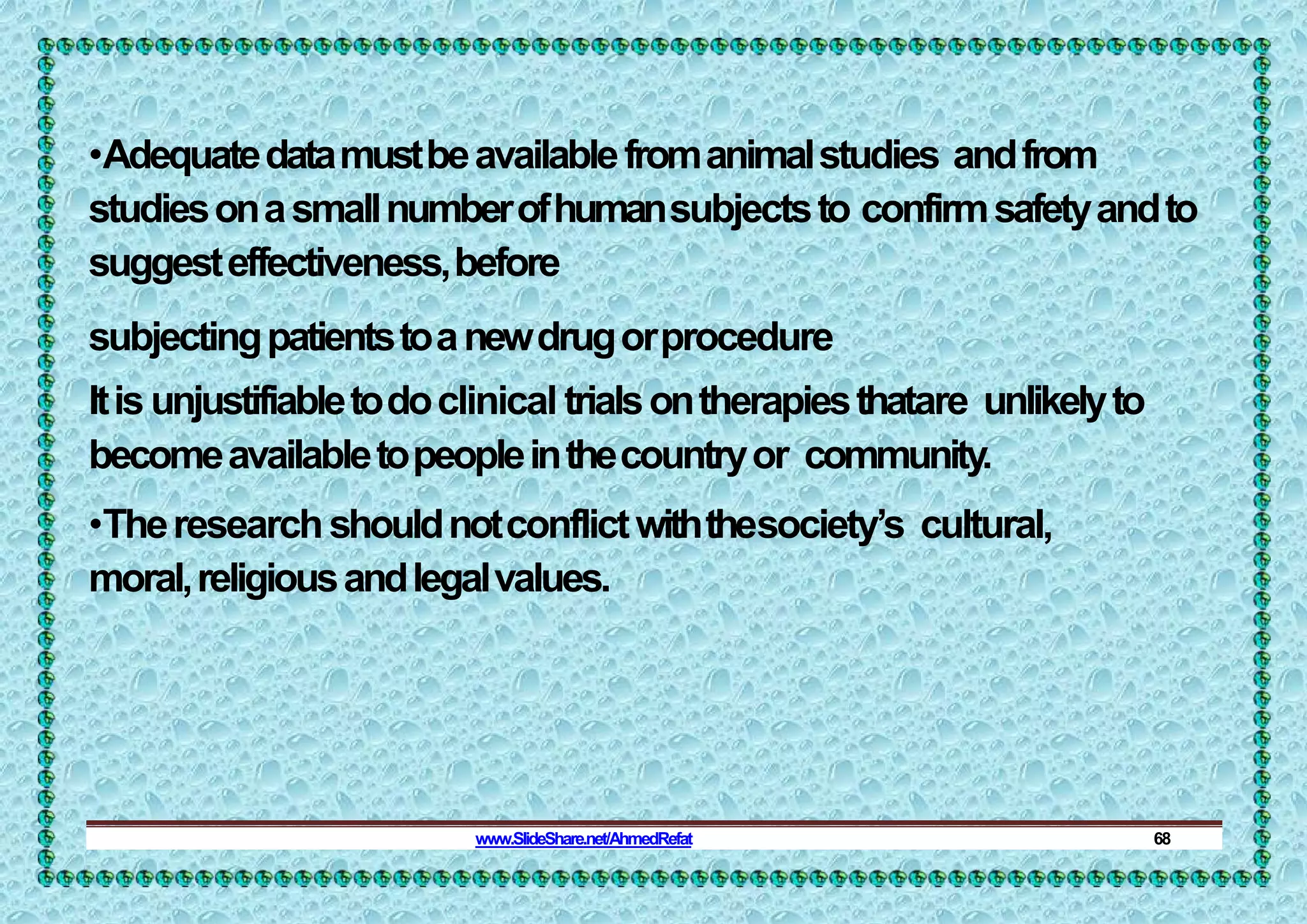 •Adequatedatamustbeavailablefromanimalstudies andfrom
studiesonasmallnumberofhumansubjectsto confirmsafetyandto
suggesteffectiveness,before
subjectingpatientstoanewdrugorprocedure
Itisunjustifiabletodoclinical trialsontherapiesthatare unlikelyto
becomeavailabletopeopleinthecountryor community.
•Theresearchshouldnotconflictwiththesociety’s cultural,
moral,religiousandlegalvalues.
www.SlideShare.net/AhmedRefat 68
 