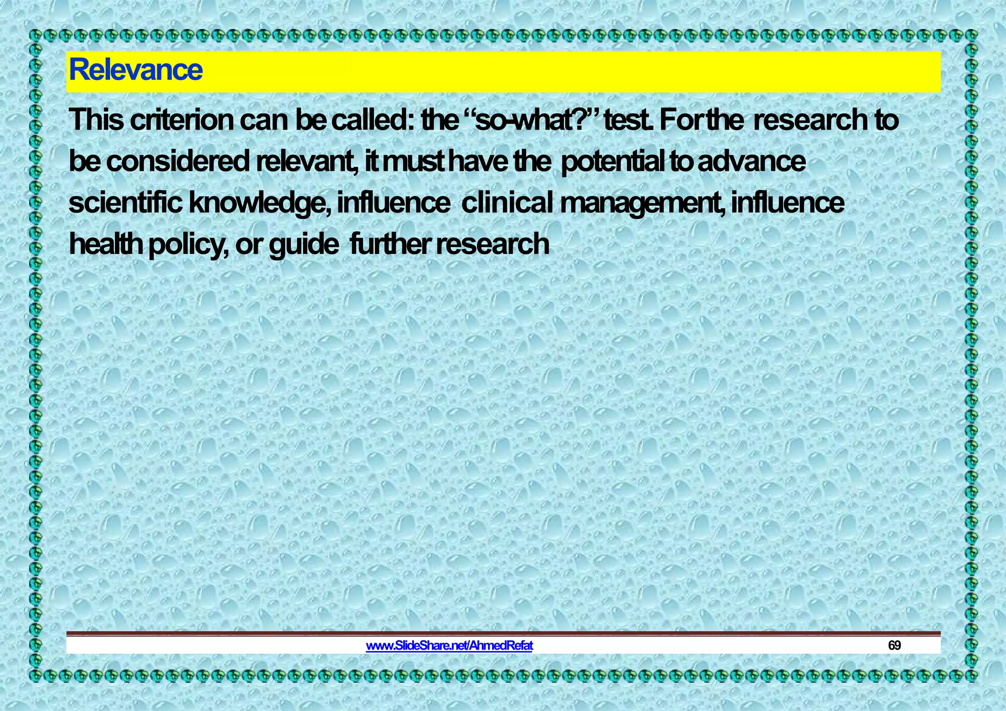 Relevance
Thiscriterioncan becalled:the“so-what?”test.Forthe researchto
beconsideredrelevant,itmusthavethe potentialtoadvance
scientificknowledge,influence clinical management,influence
healthpolicy,orguide furtherresearch
www.SlideShare.net/AhmedRefat 69
 