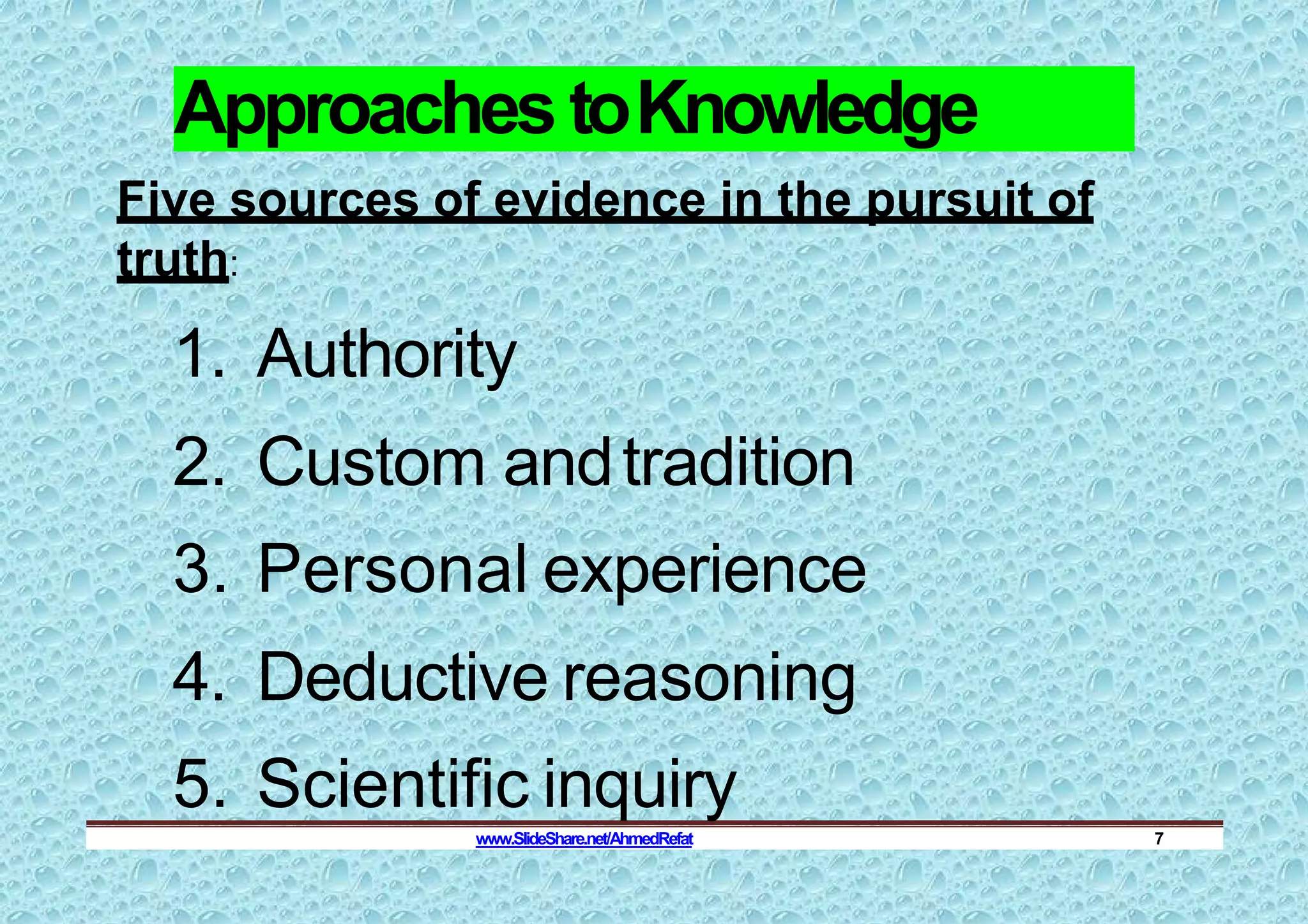 Approaches toKnowledge
Five sources of evidence in the pursuit of
truth:
1. Authority
2. Custom andtradition
3. Personal experience
4. Deductive reasoning
5. Scientific inquiry
www.SlideShare.net/AhmedRefat 7
 