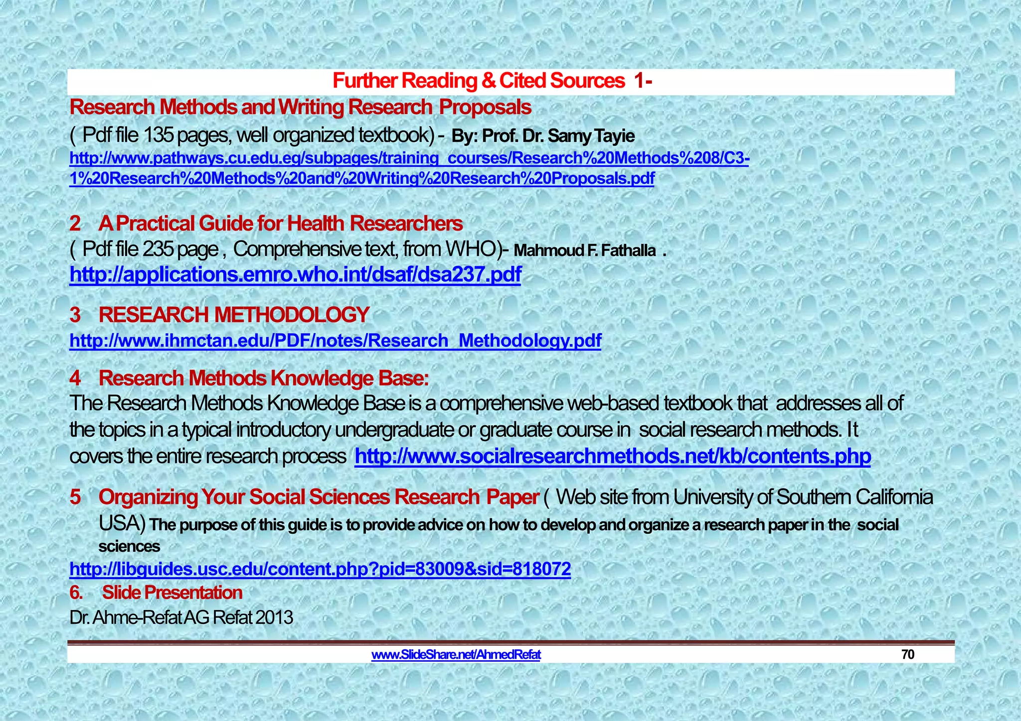 FurtherReading&CitedSources 1-
Research MethodsandWritingResearch Proposals
( Pdffile135pages,well organizedtextbook)- By:Prof.Dr.SamyTayie
http://www.pathways.cu.edu.eg/subpages/training_courses/Research%20Methods%208/C3-
1%20Research%20Methods%20and%20Writing%20Research%20Proposals.pdf
2 APracticalGuideforHealth Researchers
( Pdffile235page, Comprehensivetext,fromWHO)- MahmoudF.Fathalla .
http://applications.emro.who.int/dsaf/dsa237.pdf
3 RESEARCH METHODOLOGY
http://www.ihmctan.edu/PDF/notes/Research_Methodology.pdf
4 Research MethodsKnowledge Base:
TheResearchMethodsKnowledgeBaseisacomprehensiveweb-based textbookthat addressesall of
thetopicsinatypical introductoryundergraduateor graduatecoursein socialresearchmethods.It
coverstheentireresearchprocess http://www.socialresearchmethods.net/kb/contents.php
5 OrganizingYour SocialSciencesResearch Paper( WebsitefromUniversityofSouthernCalifornia
USA)Thepurposeof thisguideis toprovideadviceon how todevelopandorganizearesearchpaperin the social
sciences
http://libguides.usc.edu/content.php?pid=83009&sid=818072
6. SlidePresentation
Dr.Ahme-RefatAGRefat2013
www.SlideShare.net/AhmedRefat 70
 
