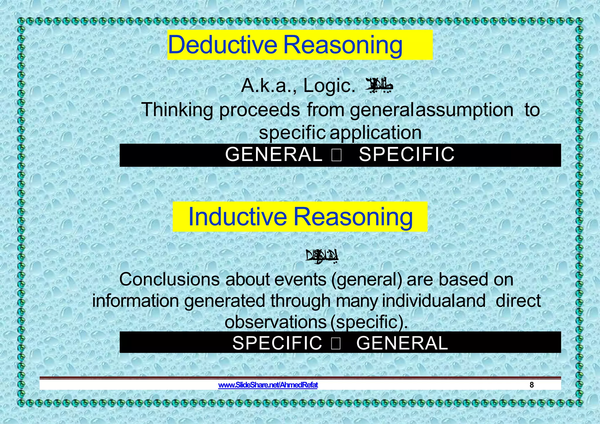 Deductive Reasoning
A.k.a., Logic. ‫ال‬
‫ق‬
‫ي‬
‫ا‬
‫س‬
‫ي‬
/
‫ا‬
‫ال‬
‫س‬
‫ت‬
‫ن‬
‫ب‬
‫ا‬
‫ط‬
‫ي‬
Thinking proceeds from generalassumption to
specific application
GENERAL SPECIFIC
Inductive Reasoning
‫ا‬
‫ال‬
‫س‬
‫ت‬
‫ق‬
‫ر‬
‫ا‬
‫ئ‬
‫ي‬
/
‫ا‬
‫ال‬
‫س‬
‫ت‬
‫د‬
‫ال‬
‫ل‬
‫ي‬
Conclusions about events (general) are based on
information generated through many individualand direct
observations(specific).
SPECIFIC GENERAL
www.SlideShare.net/AhmedRefat 8
 