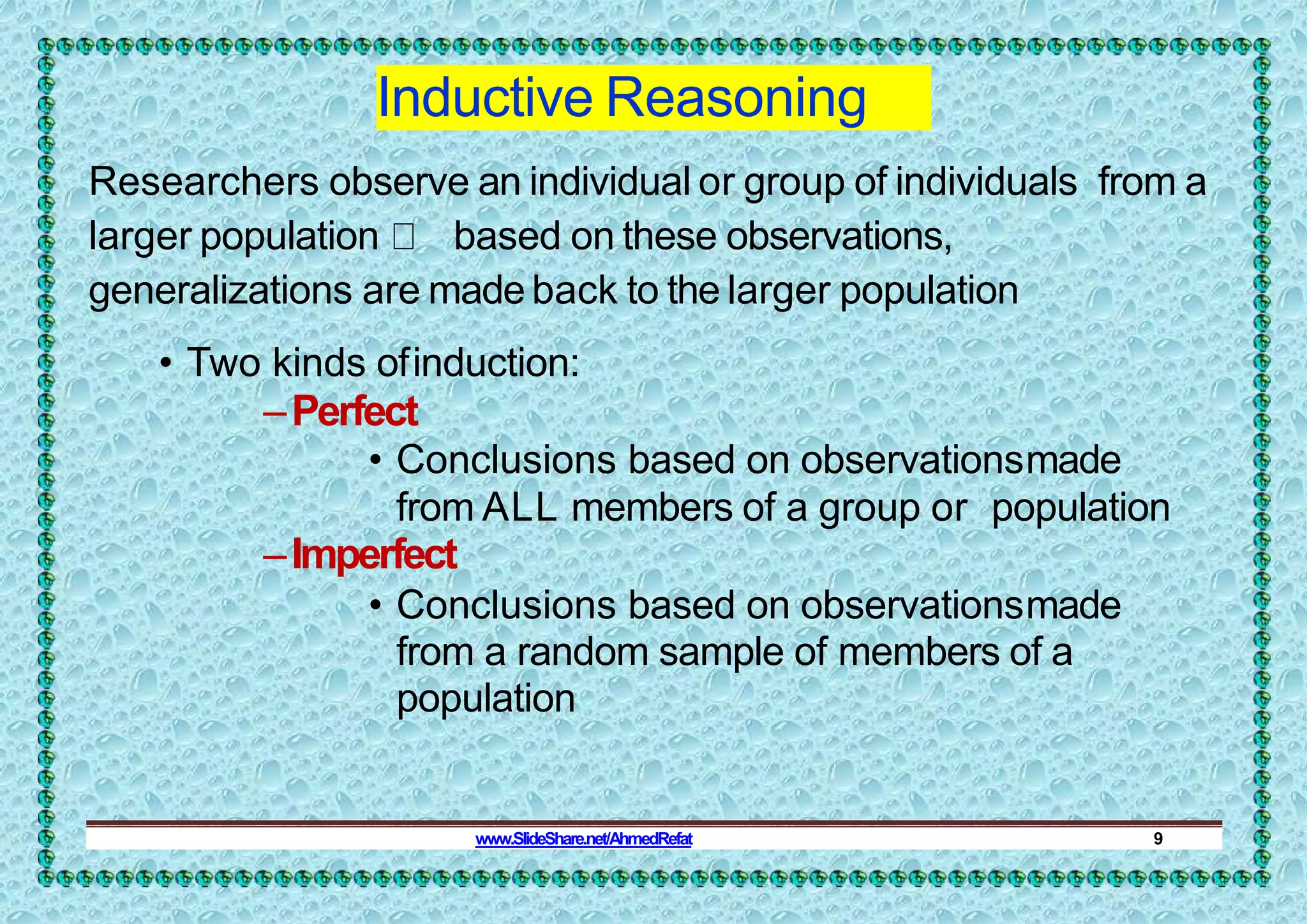 Inductive Reasoning
Researchers observe an individual or group of individuals from a
larger population based on these observations,
generalizations are made back to the larger population
• Two kinds ofinduction:
–Perfect
• Conclusions based on observationsmade
from ALL members of a group or population
–Imperfect
• Conclusions based on observationsmade
from a random sample of members of a
population
www.SlideShare.net/AhmedRefat 9
 