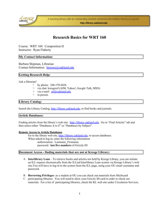 Research Basics for WRT 160

Course: WRT 160: Composition II
Instructor: Ryan Flaherty

My Contact Information:

Barbara Shipman, Librarian
Contact Information: bmoore@oakland.edu

Getting Research Help:

Ask a librarian!
            ○      by phone: 248-370-4426
            ○      via chat: kresgeref (AIM, Yahoo!, Google Talk, MSN)
            ○      via e-mail: ref@oakland.edu
            ○      in person

Library Catalog:

Search the Library Catalog, http://library.oakland.edu, to find books and journals.

Article Databases:

Finding articles from the library’s web site: http://library.oakland.edu. Go to “Find Articles” tab and
then select either “Databases A to Z” or “Databases by Subject”.

Remote Access to Article Databases
      Go to the library web site, http://library.oakland.edu, to access databases.
      When asked to log-in, enter the following information
              authorization: Lastname_Firstname
              password: last five numbers of Grizzly ID

Document Access - finding materials that are not at Kresge Library:

    A. Interlibrary Loan – To retrieve books and articles not held by Kresge Library, you can initiate
        an ILL request electronically from the ILLiad Interlibrary Loan system via Kresge Library’s web
        site.You will have to log-in to the system from the ILL page, using your OU email username and
        password.

    B. Borrowing Privileges- as a student at OU you can check out materials from Michicard
    C. participating libraries. You will need to show your Grizzly ID card in order to check out
        materials. For a list of participating libraries, check the KL web site under Circulation Services.



                                                     1
 