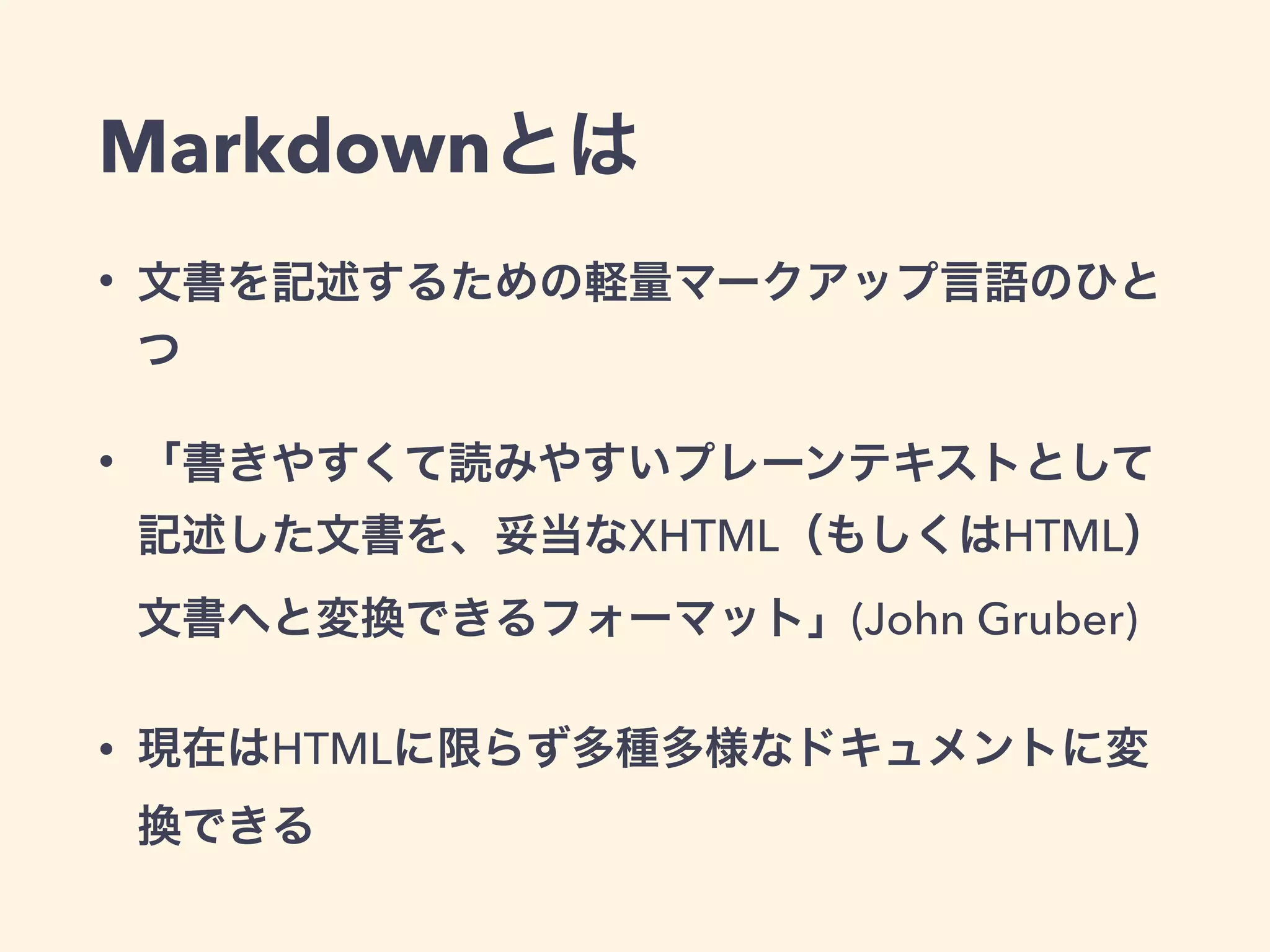 Markdownとは
• 文書を記述するための軽量マークアップ言語のひと
つ
• 「書きやすくて読みやすいプレーンテキストとして
記述した文書を、妥当なXHTML（もしくはHTML）
文書へと変換できるフォーマット」(John Gruber)
• 現在はHTMLに限らず多種多様なドキュメントに変
換できる
 