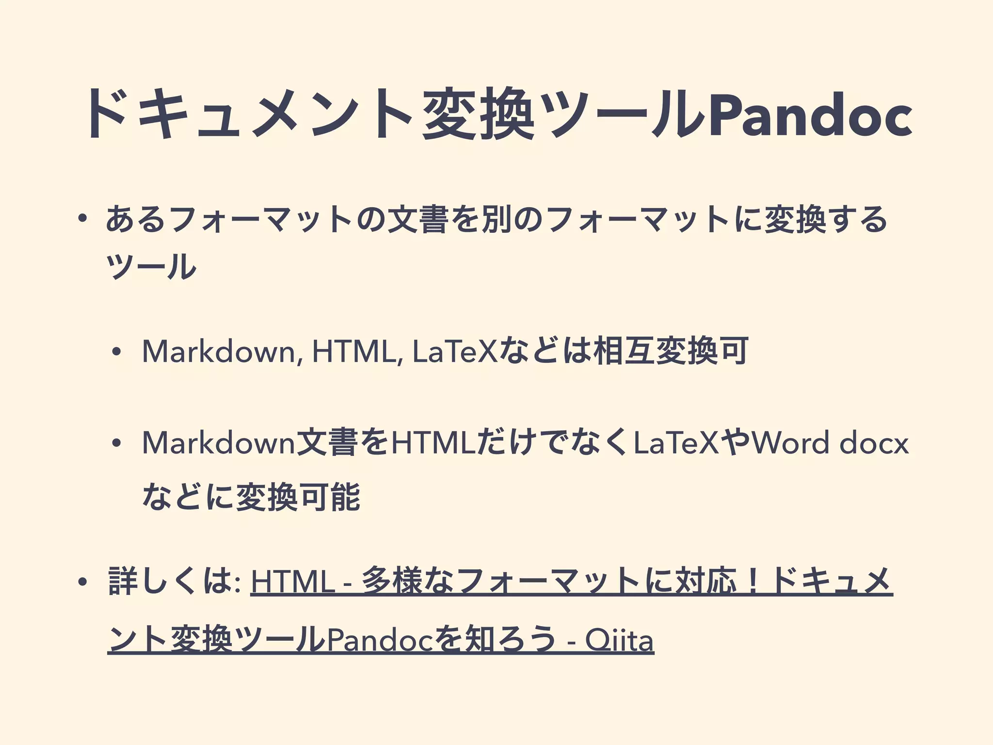 ドキュメント変換ツールPandoc
• あるフォーマットの文書を別のフォーマットに変換する
ツール
• Markdown, HTML, LaTeXなどは相互変換可
• Markdown文書をHTMLだけでなくLaTeXやWord docx
などに変換可能
• 詳しくは: HTML - 多様なフォーマットに対応！ドキュメ
ント変換ツールPandocを知ろう - Qiita
 