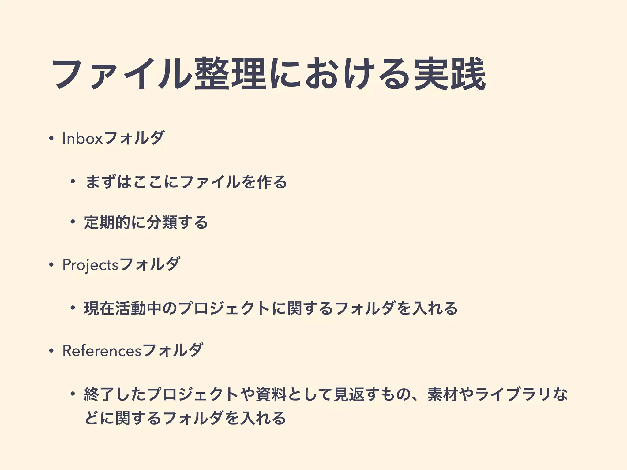 ファイル整理における実践
• Inboxフォルダ
• まずはここにファイルを作る
• 定期的に分類する
• Projectsフォルダ
• 現在活動中のプロジェクトに関するフォルダを入れる
• Referencesフォルダ
• 終了したプロジェクトや資料として見返すもの、素材やライブラリな
どに関するフォルダを入れる
 