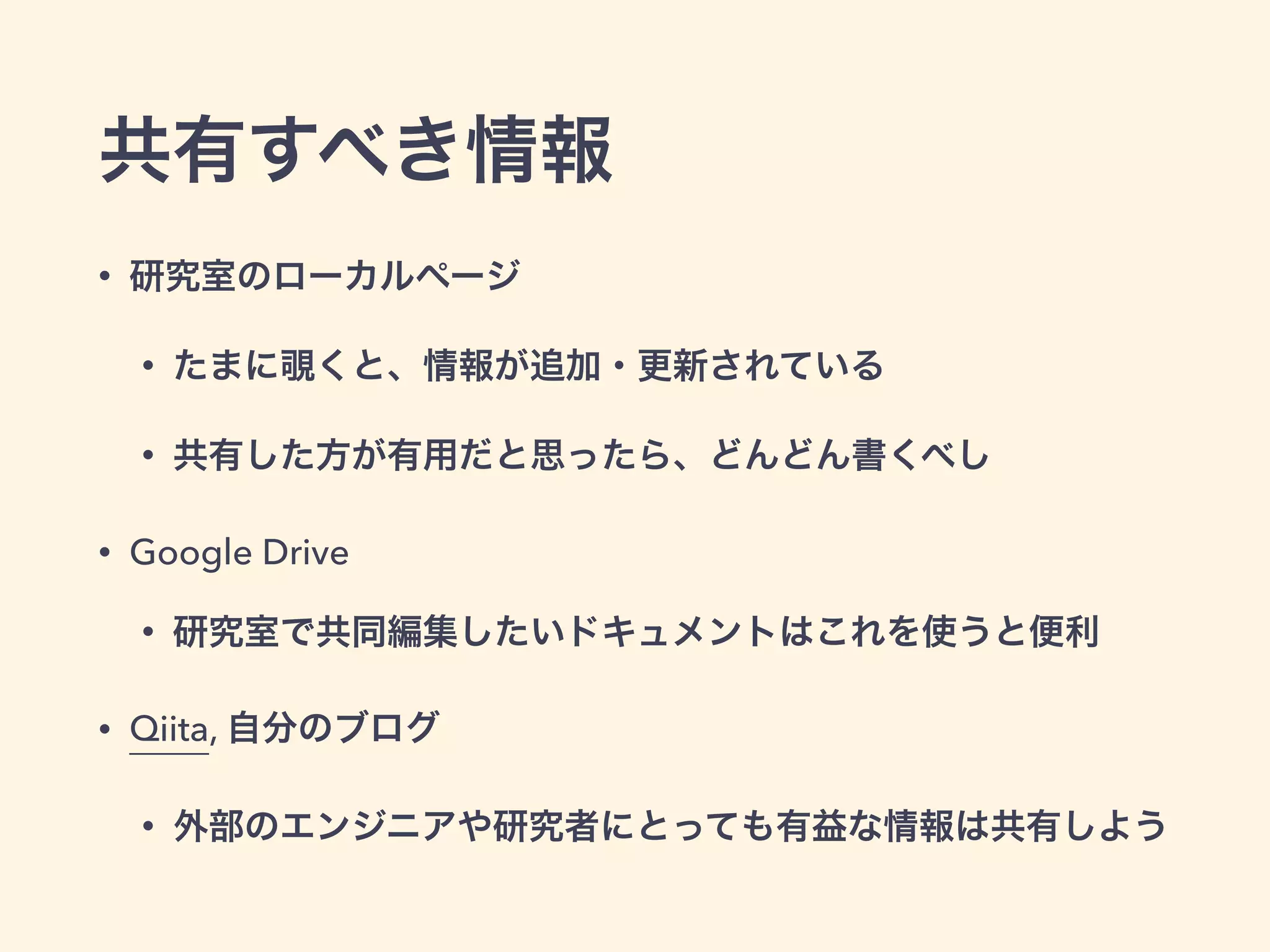 共有すべき情報
• 研究室のローカルページ
• たまに覗くと、情報が追加・更新されている
• 共有した方が有用だと思ったら、どんどん書くべし
• Google Drive
• 研究室で共同編集したいドキュメントはこれを使うと便利
• Qiita, 自分のブログ
• 外部のエンジニアや研究者にとっても有益な情報は共有しよう
 
