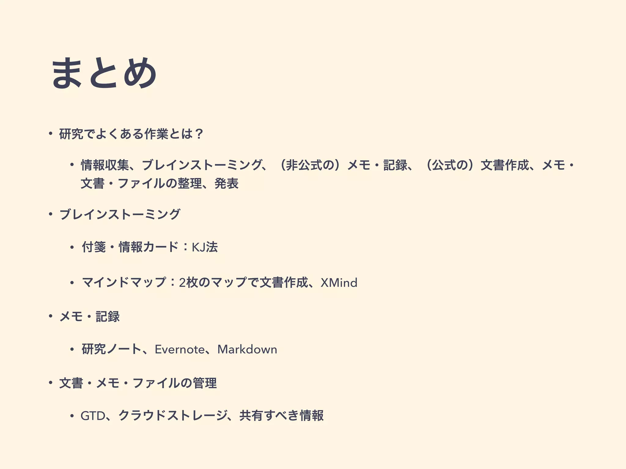 まとめ
• 研究でよくある作業とは？
• 情報収集、ブレインストーミング、（非公式の）メモ・記録、（公式の）文書作成、メモ・
文書・ファイルの整理、発表
• ブレインストーミング
• 付箋・情報カード：KJ法
• マインドマップ：2枚のマップで文書作成、XMind
• メモ・記録
• 研究ノート、Evernote、Markdown
• 文書・メモ・ファイルの管理
• GTD、クラウドストレージ、共有すべき情報
 