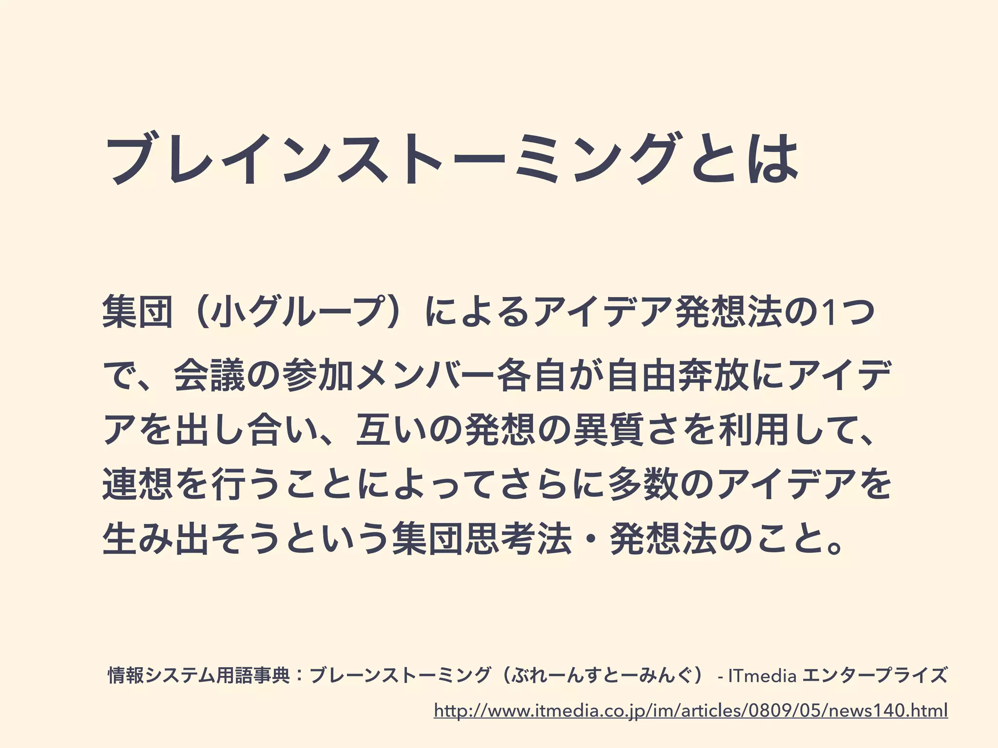 ブレインストーミングとは
集団（小グループ）によるアイデア発想法の1つ
で、会議の参加メンバー各自が自由奔放にアイデ
アを出し合い、互いの発想の異質さを利用して、
連想を行うことによってさらに多数のアイデアを
生み出そうという集団思考法・発想法のこと。
情報システム用語事典：ブレーンストーミング（ぶれーんすとーみんぐ） - ITmedia エンタープライズ
http://www.itmedia.co.jp/im/articles/0809/05/news140.html
 