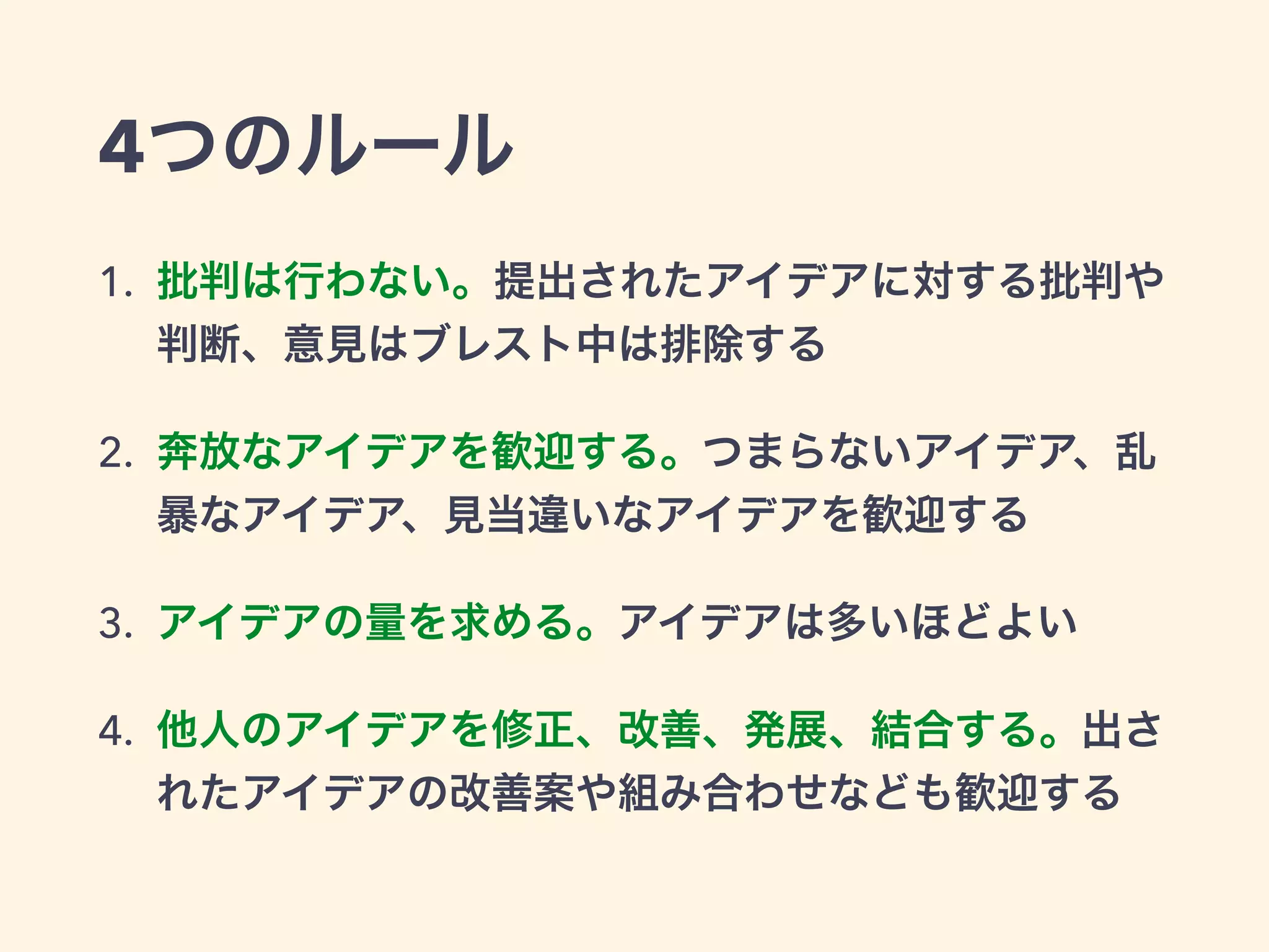 4つのルール
1. 批判は行わない。提出されたアイデアに対する批判や
判断、意見はブレスト中は排除する
2. 奔放なアイデアを歓迎する。つまらないアイデア、乱
暴なアイデア、見当違いなアイデアを歓迎する
3. アイデアの量を求める。アイデアは多いほどよい
4. 他人のアイデアを修正、改善、発展、結合する。出さ
れたアイデアの改善案や組み合わせなども歓迎する
 