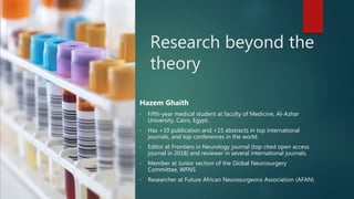 Research beyond the
theory
Hazem Ghaith
• Fifth-year medical student at faculty of Medicine, Al-Azhar
University, Cairo, Egypt.
• Has +10 publication and +15 abstracts in top international
journals, and top conferences in the world.
• Editor at Frontiers in Neurology journal (top cited open access
journal in 2018) and reviewer in several international journals.
• Member at Junior section of the Global Neurosurgery
Committee, WFNS
• Researcher at Future African Neurosurgeons Association (AFAN)
 