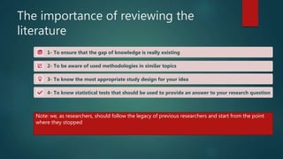 The importance of reviewing the
literature
1- To ensure that the gap of knowledge is really existing
2- To be aware of used methodologies in similar topics
3- To know the most appropriate study design for your idea
4- To know statistical tests that should be used to provide an answer to your research question
Note: we, as researchers, should follow the legacy of previous researchers and start from the point
where they stopped
 