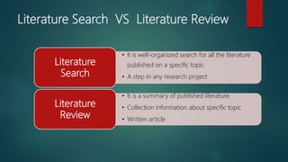 Literature Search VS Literature Review
• It is well-organized search for all the literature
published on a specific topic
• A step in any research project
Literature
Search
• It is a summary of published literature
• Collection information about specific topic
• Written article
Literature
Review
 