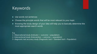 Keywords
 Use words not sentences
 Choose the principle words that will be most relevant to your topic
 Knowing the study design of your idea will help you to basically determine the
most appropriate search words
E.g.
1- Observational study (Indicator + outcome + population)
2- Interventional study (Intervention + outcome + population)
3- diagnostic test accuracy study (Diagnostic tool + Standard tool + Population)
 