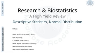 medicoseacademics@gmail.com
0310-7990649
Research & Biostatistics
Dr Faiza
MBBS (Best Graduate, AIMC Lahore)
FCPS Physiology,
ICMT, CHPE, DHPE (STMU)
MHPE (Riphah International University)
MPH (GC University, Faisalabad)
MBA (Virtual University of Pakistan)
A High Yield Review
Descriptive Statistics, Normal Distribution
 