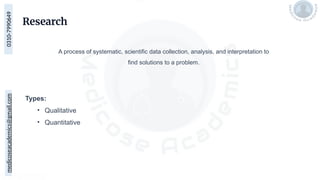 medicoseacademics@gmail.com
0310-7990649
Research
A process of systematic, scientific data collection, analysis, and interpretation to
find solutions to a problem.
Types:
• Qualitative
• Quantitative
 