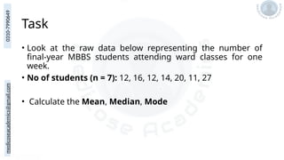medicoseacademics@gmail.com
0310-7990649
Task
• Look at the raw data below representing the number of
final-year MBBS students attending ward classes for one
week.
• No of students (n = 7): 12, 16, 12, 14, 20, 11, 27
• Calculate the Mean, Median, Mode
 