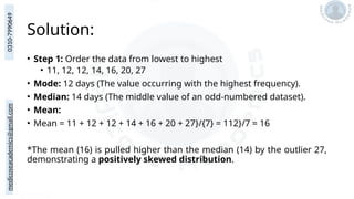 medicoseacademics@gmail.com
0310-7990649
Solution:
• Step 1: Order the data from lowest to highest
• 11, 12, 12, 14, 16, 20, 27
• Mode: 12 days (The value occurring with the highest frequency).
• Median: 14 days (The middle value of an odd-numbered dataset).
• Mean:
• Mean = 11 + 12 + 12 + 14 + 16 + 20 + 27}/{7} = 112}/7 = 16
*The mean (16) is pulled higher than the median (14) by the outlier 27,
demonstrating a positively skewed distribution.
 