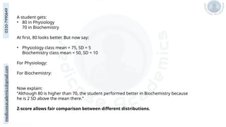medicoseacademics@gmail.com
0310-7990649
A student gets:
• 80 in Physiology
70 in Biochemistry
At first, 80 looks better. But now say:
• Physiology class mean = 75, SD = 5
Biochemistry class mean = 50, SD = 10
For Physiology:
For Biochemistry:
Now explain:
“Although 80 is higher than 70, the student performed better in Biochemistry because
he is 2 SD above the mean there.”
Z-score allows fair comparison between different distributions.
 