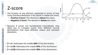 medicoseacademics@gmail.com
0310-7990649
Z-score
• The location of any element expressed in terms of how
many standard deviations it lies above or below the mean.
• Positive Z Score: The element is above the mean.
• Negative Z Score: The element is below the mean.
• Because Z scores are standardized (normalized), they
allow you to compare scores from different normal
distributions that have different means and standard
deviations.
• Z = ±1: Delineates the middle 68% of the distribution.
• Z = ±1.96: Delineates the middle 95% of the distribution.
• Z = ±2.58: Delineates the middle 99% of the distribution.
 