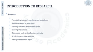 medicoseacademics@gmail.com
0310-7990649
INTRODUCTION TO RESEARCH
Process
Formulating research questions and objectives.
Matching design to objectives.
Defining variables and analysis plans.
Drawing the sample.
Developing tools and collection methods.
Monitoring and data analysis.
Writing the research report.
 