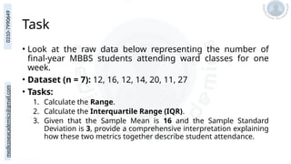 medicoseacademics@gmail.com
0310-7990649
Task
• Look at the raw data below representing the number of
final-year MBBS students attending ward classes for one
week.
• Dataset (n = 7): 12, 16, 12, 14, 20, 11, 27
• Tasks:
1. Calculate the Range.
2. Calculate the Interquartile Range (IQR).
3. Given that the Sample Mean is 16 and the Sample Standard
Deviation is 3, provide a comprehensive interpretation explaining
how these two metrics together describe student attendance.
 