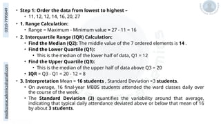 medicoseacademics@gmail.com
0310-7990649
• Step 1: Order the data from lowest to highest –
• 11, 12, 12, 14, 16, 20, 27
• 1. Range Calculation:
• Range = Maximum - Minimum value = 27 - 11 = 16
• 2. Interquartile Range (IQR) Calculation:
• Find the Median (Q2): The middle value of the 7 ordered elements is 14 .
• Find the Lower Quartile (Q1):
• This is the median of the lower half of data, Q1 = 12
• Find the Upper Quartile (Q3):
• This is the median of the upper half of data above Q3 = 20
• IQR = Q3 - Q1 = 20 - 12 = 8
• 3. Interpretation Mean = 16 students , Standard Deviation =3 students.
• On average, 16 final-year MBBS students attended the ward classes daily over
the course of the week.
• The Standard Deviation (3) quantifies the variability around that average,
indicating that typical daily attendance deviated above or below that mean of 16
by about 3 students.
 