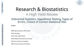 medicoseacademics@gmail.com
0310-7990649
Research & Biostatistics
Dr Faiza
MBBS (Best Graduate, AIMC Lahore)
FCPS Physiology,
ICMT, CHPE, DHPE (STMU)
MHPE (Riphah International University)
MPH (GC University, Faisalabad)
MBA (Virtual University of Pakistan)
A High Yield Review
Inferential Statistics, Hypothesis Testing, Types of
Errors, Choice of Correct Statistical Test
 