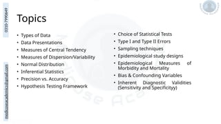 medicoseacademics@gmail.com
0310-7990649
Topics
• Types of Data
• Data Presentations
• Measures of Central Tendency
• Measures of Dispersion/Variability
• Normal Distribution
• Inferential Statistics
• Precision vs. Accuracy
• Hypothesis Testing Framework
• Choice of Statistical Tests
• Type I and Type II Errors
• Sampling techniques
• Epidemiological study designs
• Epidemiological Measures of
Morbidity and Mortality
• Bias & Confounding Variables
• Inherent Diagnostic Validities
(Sensitivity and Specificityy)
 