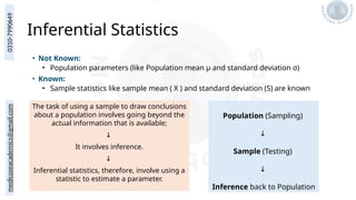 medicoseacademics@gmail.com
0310-7990649
Inferential Statistics
• Not Known:
• Population parameters (like Population mean μ and standard deviation σ)
• Known:
• Sample statistics like sample mean ( X ) and standard deviation (S) are known
The task of using a sample to draw conclusions
about a population involves going beyond the
actual information that is available;
↓
It involves inference.
↓
Inferential statistics, therefore, involve using a
statistic to estimate a parameter.
Population (Sampling)
↓
Sample (Testing)
↓
Inference back to Population
 