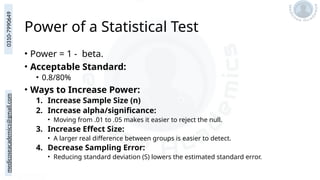 medicoseacademics@gmail.com
0310-7990649
Power of a Statistical Test
• Power = 1 - beta.
• Acceptable Standard:
• 0.8/80%
• Ways to Increase Power:
1. Increase Sample Size (n)
2. Increase alpha/significance:
• Moving from .01 to .05 makes it easier to reject the null.
3. Increase Effect Size:
• A larger real difference between groups is easier to detect.
4. Decrease Sampling Error:
• Reducing standard deviation (S) lowers the estimated standard error.
 