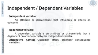medicoseacademics@gmail.com
0310-7990649
Independent / Dependent Variables
• Independent variable:
An attribute or characteristic that influences or affects an
outcome
• Dependent variable:
A dependent variable is an attribute or characteristic that is
dependent on or influenced by the independent variable.
• Alternative names: Outcome/ effect/ criterion/ consequence
variables.
 