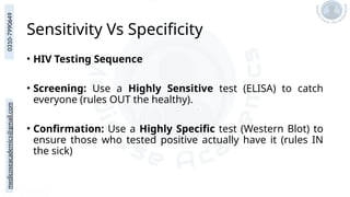 medicoseacademics@gmail.com
0310-7990649
Sensitivity Vs Specificity
• HIV Testing Sequence
• Screening: Use a Highly Sensitive test (ELISA) to catch
everyone (rules OUT the healthy).
• Confirmation: Use a Highly Specific test (Western Blot) to
ensure those who tested positive actually have it (rules IN
the sick)
 
