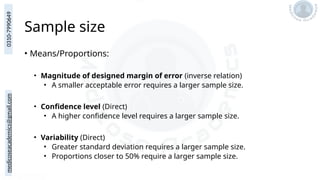 medicoseacademics@gmail.com
0310-7990649
Sample size
• Means/Proportions:
• Magnitude of designed margin of error (inverse relation)
• A smaller acceptable error requires a larger sample size.
• Confidence level (Direct)
• A higher confidence level requires a larger sample size.
• Variability (Direct)
• Greater standard deviation requires a larger sample size.
• Proportions closer to 50% require a larger sample size.
 