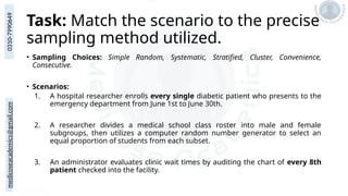 medicoseacademics@gmail.com
0310-7990649
Task: Match the scenario to the precise
sampling method utilized.
• Sampling Choices: Simple Random, Systematic, Stratified, Cluster, Convenience,
Consecutive.
• Scenarios:
1. A hospital researcher enrolls every single diabetic patient who presents to the
emergency department from June 1st to June 30th.
2. A researcher divides a medical school class roster into male and female
subgroups, then utilizes a computer random number generator to select an
equal proportion of students from each subset.
3. An administrator evaluates clinic wait times by auditing the chart of every 8th
patient checked into the facility.
 
