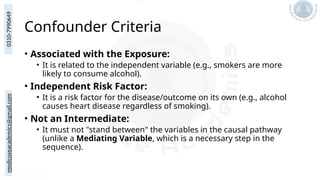 medicoseacademics@gmail.com
0310-7990649
Confounder Criteria
• Associated with the Exposure:
• It is related to the independent variable (e.g., smokers are more
likely to consume alcohol).
• Independent Risk Factor:
• It is a risk factor for the disease/outcome on its own (e.g., alcohol
causes heart disease regardless of smoking).
• Not an Intermediate:
• It must not "stand between" the variables in the causal pathway
(unlike a Mediating Variable, which is a necessary step in the
sequence).
 
