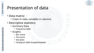 medicoseacademics@gmail.com
0310-7990649
Presentation of data
• Data matrix:
• Cases in rows, variables in columns
• Descriptive statistics:
• Summary Data
• Frequency table
• Graphs:
• Bar charts
• Pie charts
• Dot plots
• Histogram (Bell shaped/skewed)
 